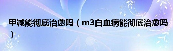 甲减能彻底治愈吗（m3白血病能彻底治愈吗）