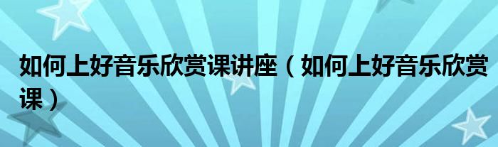 如何上好音乐欣赏课讲座（如何上好音乐欣赏课）