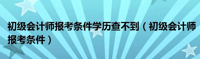 初级会计师报考条件学历查不到（初级会计师报考条件）