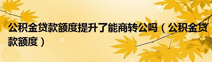 公积金贷款额度提升了能商转公吗（公积金贷款额度）