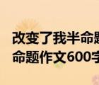 改变了我半命题作文600字左右（改变了我半命题作文600字）