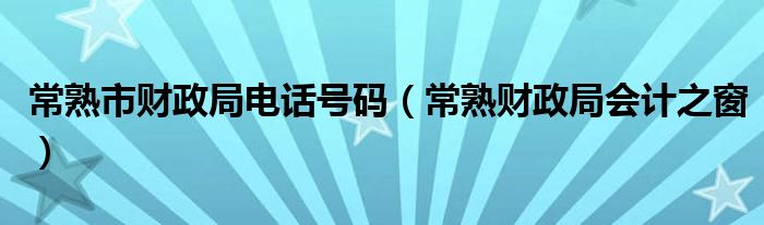 常熟市财政局电话号码（常熟财政局会计之窗）