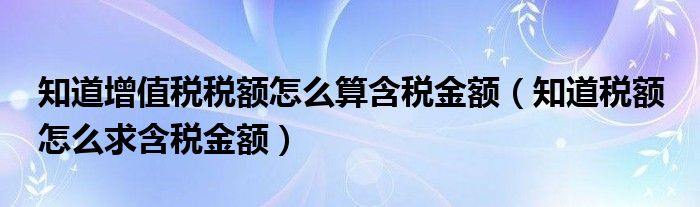 知道增值税税额怎么算含税金额（知道税额 怎么求含税金额）