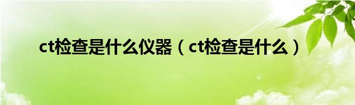 ct检查是什么仪器（ct检查是什么）