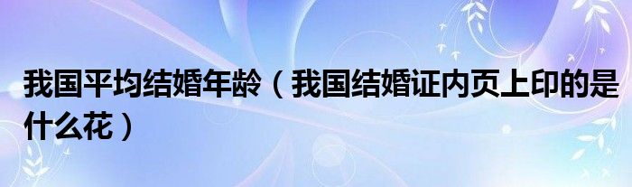 我国平均结婚年龄（我国结婚证内页上印的是什么花）