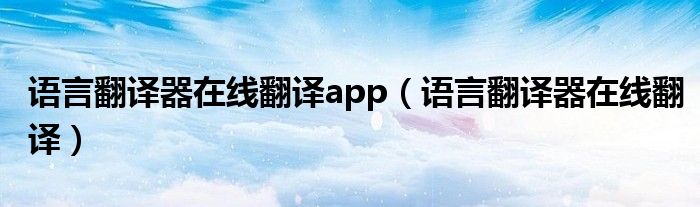 语言翻译器在线翻译app（语言翻译器在线翻译）