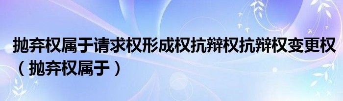 抛弃权属于请求权形成权抗辩权抗辩权变更权（抛弃权属于）