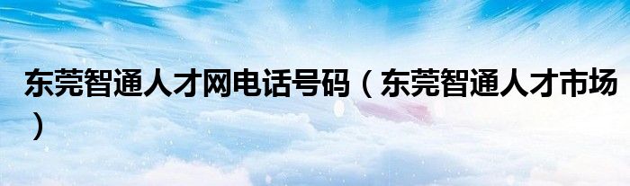 东莞智通人才网电话号码（东莞智通人才市场）