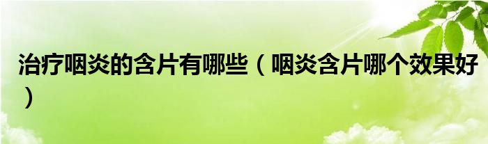 治疗咽炎的含片有哪些（咽炎含片哪个效果好）