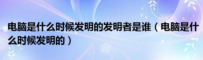 电脑是什么时候发明的发明者是谁（电脑是什么时候发明的）