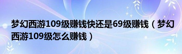 梦幻西游109级赚钱快还是69级赚钱（梦幻西游109级怎么赚钱）