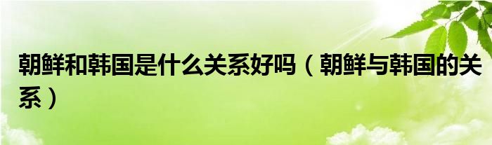 朝鲜和韩国是什么关系好吗（朝鲜与韩国的关系）