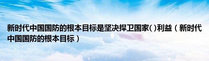 新时代中国国防的根本目标是坚决捍卫国家( )利益（新时代中国国防的根本目标）