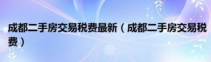 成都二手房交易税费最新（成都二手房交易税费）