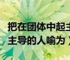 把在团体中起主导的人喻为谁（把在团体中起主导的人喻为）