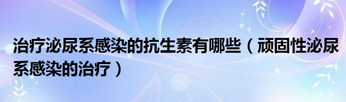 治疗泌尿系感染的抗生素有哪些（顽固性泌尿系感染的治疗）