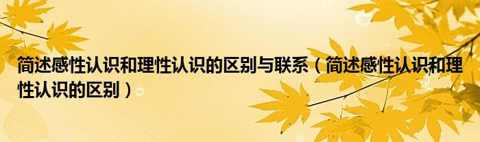 简述感性认识和理性认识的区别与联系（简述感性认识和理性认识的区别）