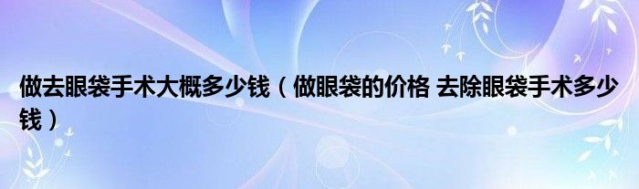 做去眼袋手术大概多少钱（做眼袋的价格 去除眼袋手术多少钱）