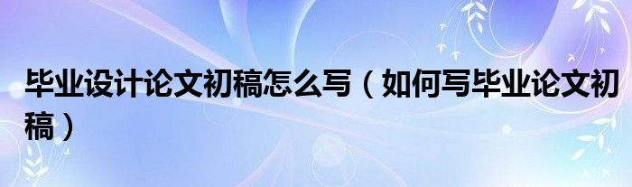 毕业设计论文初稿怎么写（如何写毕业论文初稿）