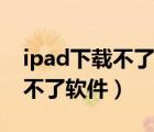 ipad下载不了软件版本低怎么办（ipad下载不了软件）