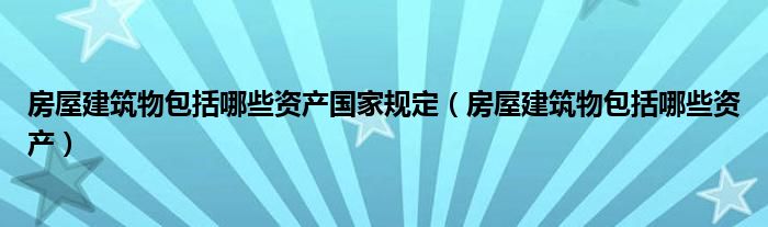 房屋建筑物包括哪些资产国家规定（房屋建筑物包括哪些资产）