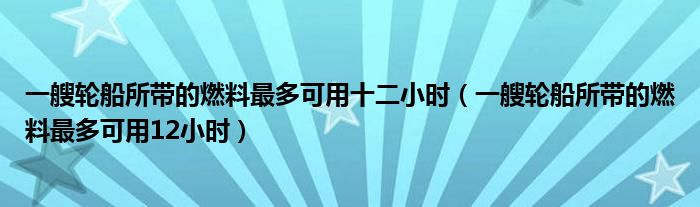 一艘轮船所带的燃料最多可用十二小时（一艘轮船所带的燃料最多可用12小时）