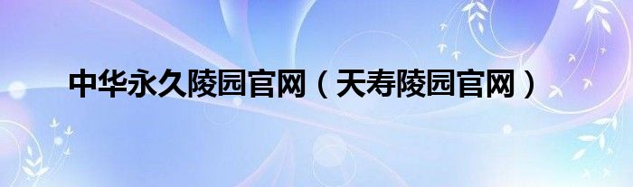 中华永久陵园官网（天寿陵园官网）