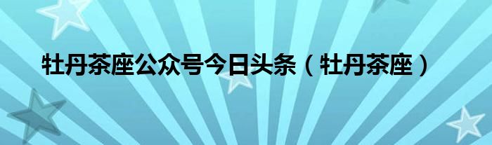 牡丹茶座公众号今日头条（牡丹茶座）