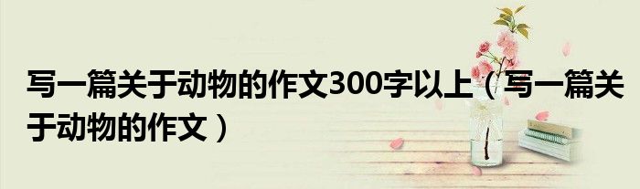 写一篇关于动物的作文300字以上（写一篇关于动物的作文）