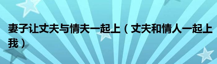 妻子让丈夫与情夫一起上（丈夫和情人一起上我）