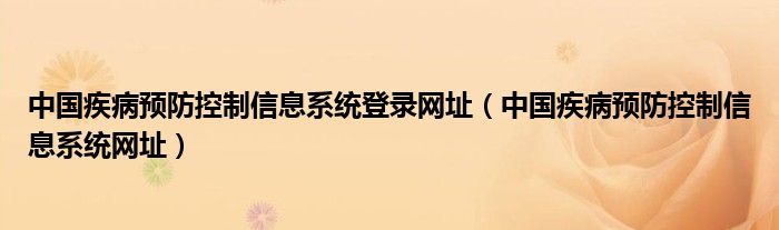 中国疾病预防控制信息系统登录网址（中国疾病预防控制信息系统网址）