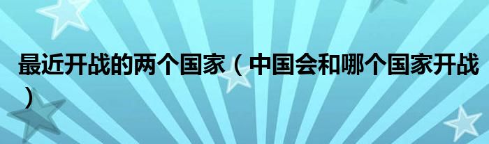 最近开战的两个国家（中国会和哪个国家开战）