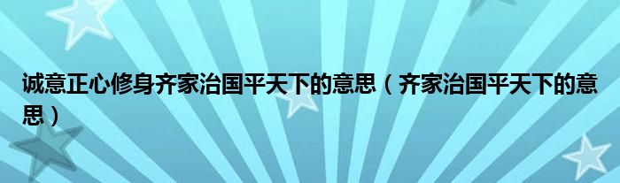 诚意正心修身齐家治国平天下的意思（齐家治国平天下的意思）