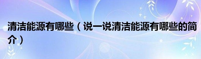 清洁能源有哪些（说一说清洁能源有哪些的简介）