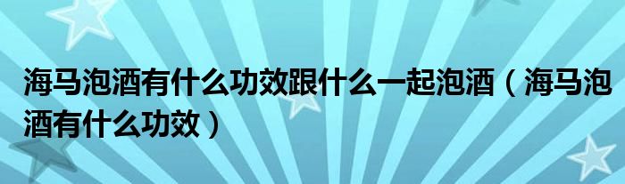 海马泡酒有什么功效跟什么一起泡酒（海马泡酒有什么功效）