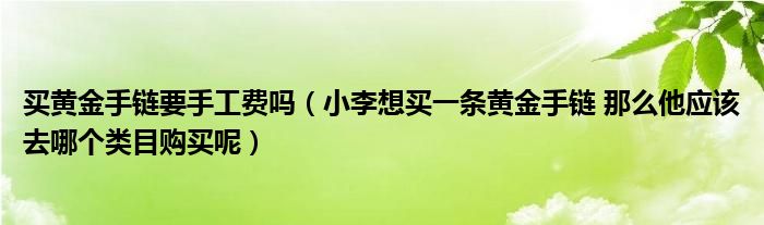 买黄金手链要手工费吗（小李想买一条黄金手链 那么他应该去哪个类目购买呢）