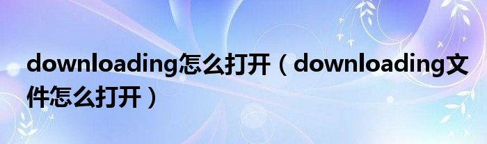 downloading怎么打开（downloading文件怎么打开）