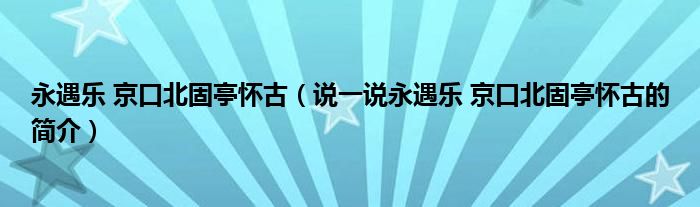 永遇乐 京口北固亭怀古（说一说永遇乐 京口北固亭怀古的简介）