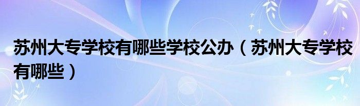 苏州大专学校有哪些学校公办（苏州大专学校有哪些）