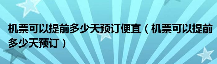 机票可以提前多少天预订便宜（机票可以提前多少天预订）