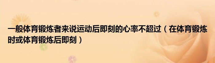 一般体育锻炼者来说运动后即刻的心率不超过（在体育锻炼时或体育锻炼后即刻）