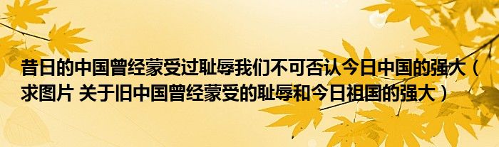 昔日的中国曾经蒙受过耻辱我们不可否认今日中国的强大（求图片 关于旧中国曾经蒙受的耻辱和今日祖国的强大）