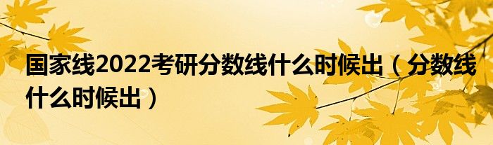 国家线2022考研分数线什么时候出（分数线什么时候出）