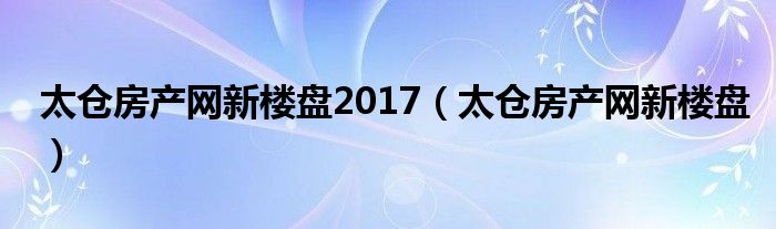 太仓房产网新楼盘2017（太仓房产网新楼盘）