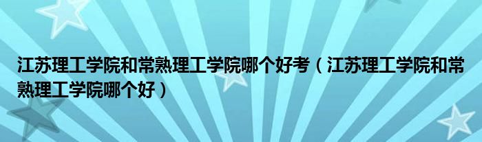 江苏理工学院和常熟理工学院哪个好考（江苏理工学院和常熟理工学院哪个好）