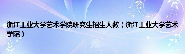 浙江工业大学艺术学院研究生招生人数（浙江工业大学艺术学院）