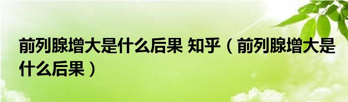 前列腺增大是什么后果 知乎（前列腺增大是什么后果）