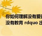 你如何理解没有爱就没有教育（教育名言 ldquo 没有爱就没有教育 rdquo 出自哪位教育家）