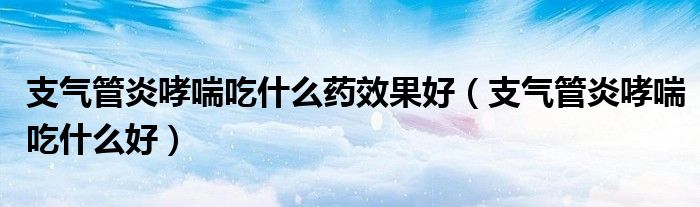 支气管炎哮喘吃什么药效果好（支气管炎哮喘吃什么好）