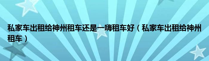 私家车出租给神州租车还是一嗨租车好（私家车出租给神州租车）